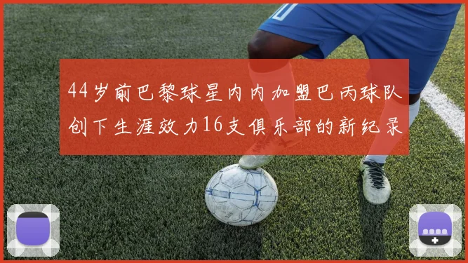 44岁前巴黎球星内内加盟巴丙球队创下生涯效力16支俱乐部的新纪录
