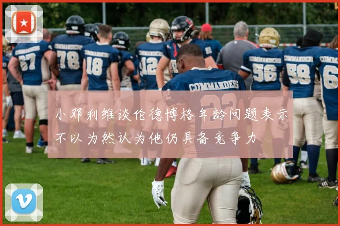 小邓利维谈伦德博格年龄问题表示不以为然认为他仍具备竞争力