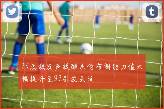 2K总裁发声提醒杰伦布朗能力值大幅提升至95引发关注