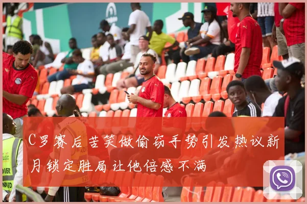 C罗赛后苦笑做偷窃手势引发热议新月锁定胜局让他倍感不满