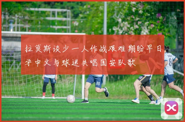 拉莫斯谈少一人作战艰难期盼早日学中文与球迷共唱国安队歌