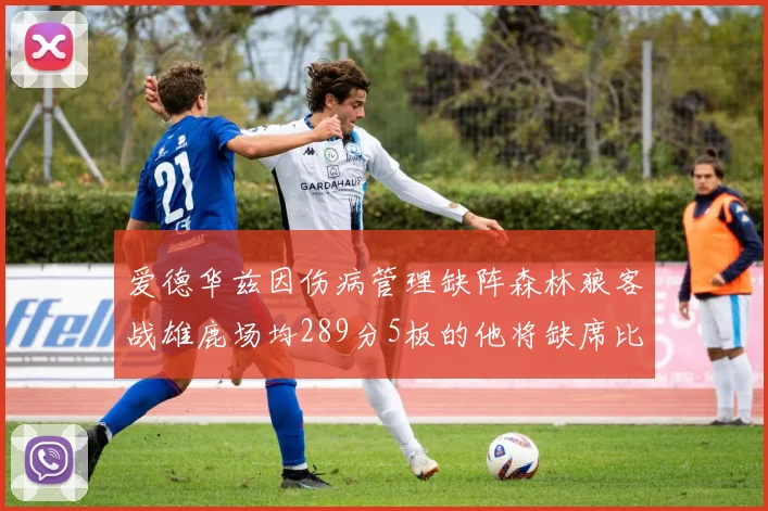 爱德华兹因伤病管理缺阵森林狼客战雄鹿场均289分5板的他将缺席比赛