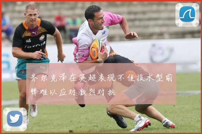 齐尔克泽在英超表现不佳技术型前锋难以应对激烈对抗