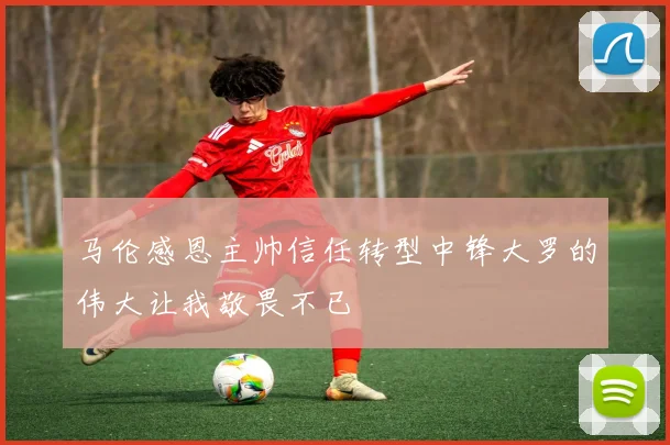 马伦感恩主帅信任转型中锋大罗的伟大让我敬畏不已