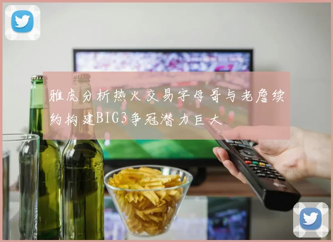 雅虎分析热火交易字母哥与老詹续约构建BIG3争冠潜力巨大