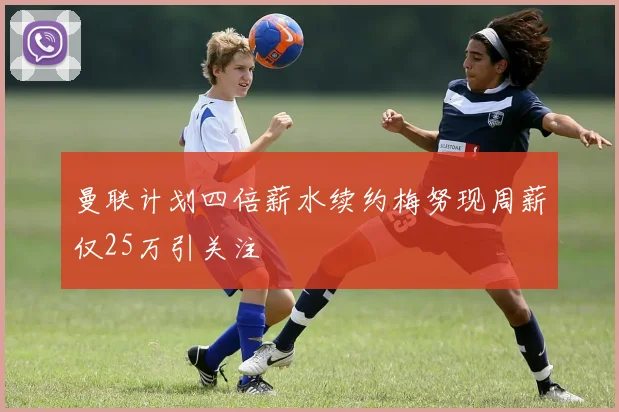 曼联计划四倍薪水续约梅努现周薪仅25万引关注